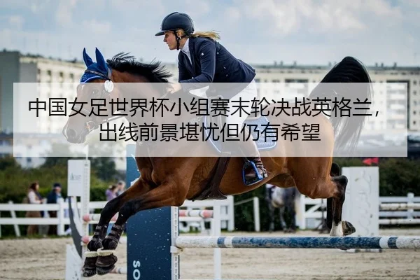 中国女足世界杯小组赛末轮决战英格兰，出线前景堪忧但仍有希望